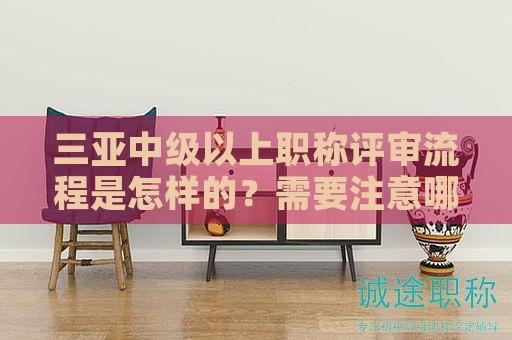 三亚中级以上职称评审流程是怎样的？需要注意哪些环节？