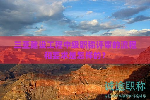 三亚建设工程中级职称评审的流程和要求是怎样的？
