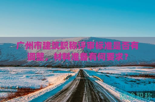 广州市建筑职称评审标准是否有调整，材料准备有何要求？