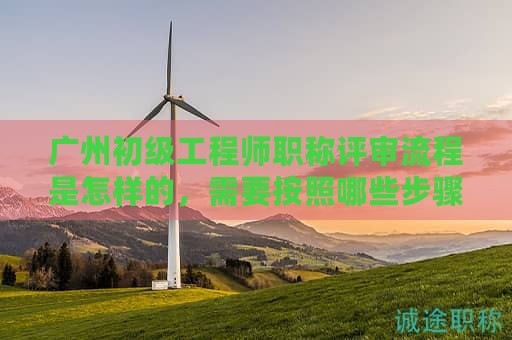 广州初级工程师职称评审流程是怎样的，需要按照哪些步骤办理？