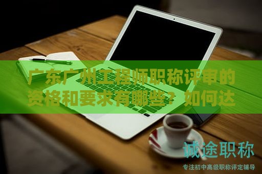 广东广州工程师职称评审的资格和要求有哪些？如何达到标准？