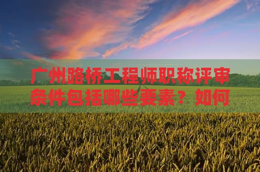 广州路桥工程师职称评审条件包括哪些要素？如何达到要求？
