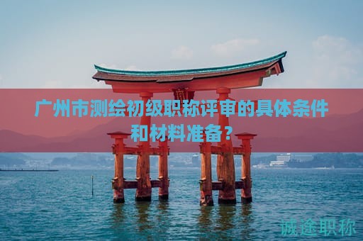 广州市测绘初级职称评审的具体条件和材料准备？