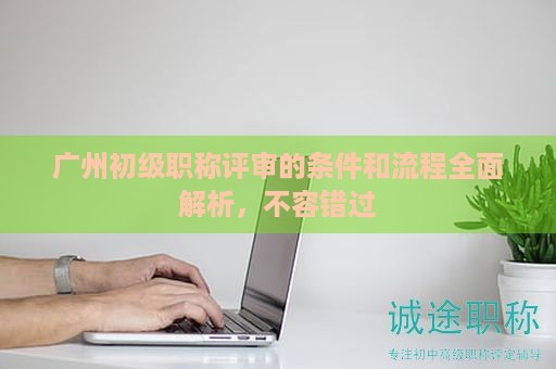 广州初级职称评审的条件和流程全面解析，不容错过