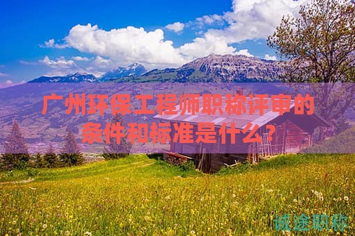 广州环保工程师职称评审的条件和标准是什么？