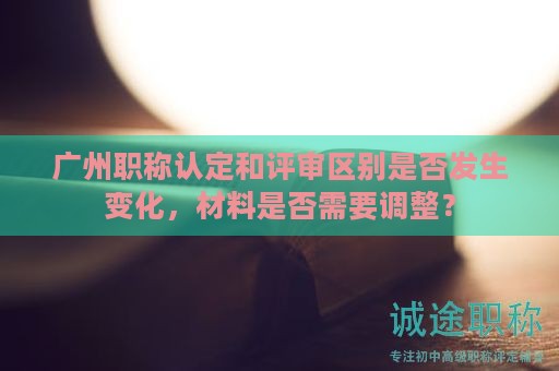 广州职称认定和评审区别是否发生变化，材料是否需要调整？