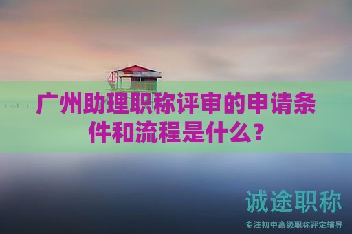 广州助理职称评审的申请条件和流程是什么？