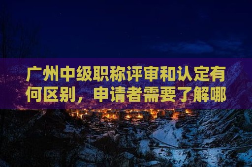 广州中级职称评审和认定有何区别，申请者需要了解哪些相关信息？