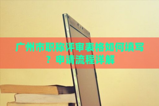 广州市职称评审表格如何填写？申请流程详解