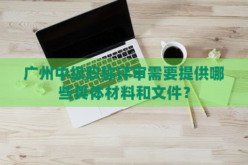 广州中级职称评审需要提供哪些具体材料和文件？
