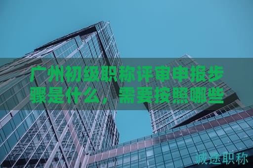 广州初级职称评审申报步骤是什么，需要按照哪些流程办理？