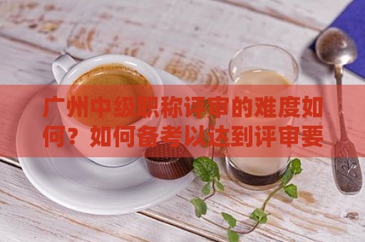 广州中级职称评审的难度如何？如何备考以达到评审要求？