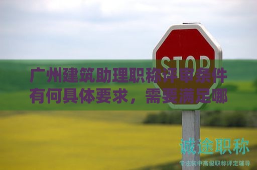 广州建筑助理职称评审条件有何具体要求，需要满足哪些条件？