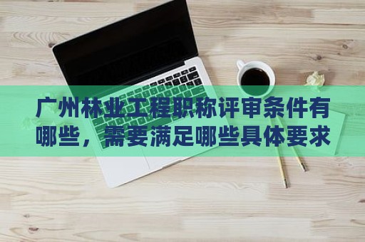 广州林业工程职称评审条件有哪些，需要满足哪些具体要求？