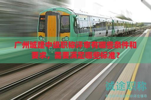 广州城建中级职称评审有哪些条件和要求，需要满足哪些标准？