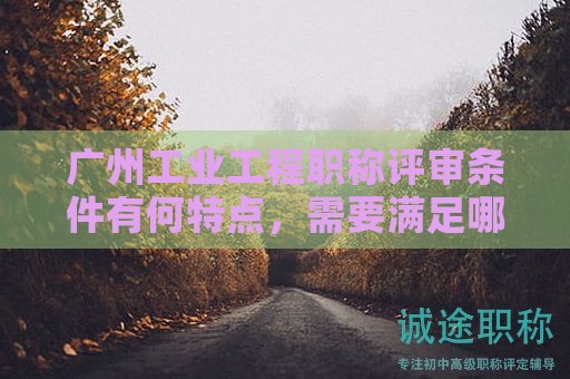 广州工业工程职称评审条件有何特点，需要满足哪些条件？