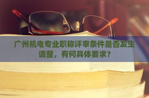广州机电专业职称评审条件是否发生调整，有何具体要求？