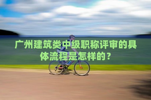 广州建筑类中级职称评审的具体流程是怎样的？