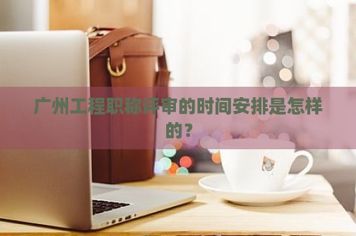 广州工程职称评审的时间安排是怎样的？