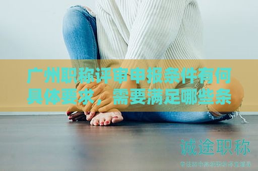 广州职称评审申报条件有何具体要求，需要满足哪些条件？