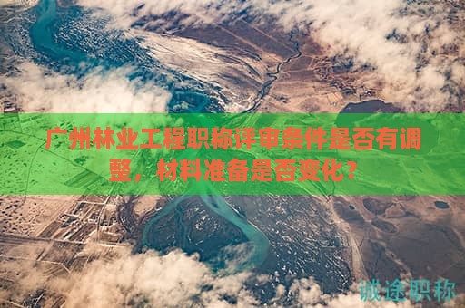 广州林业工程职称评审条件是否有调整，材料准备是否变化？