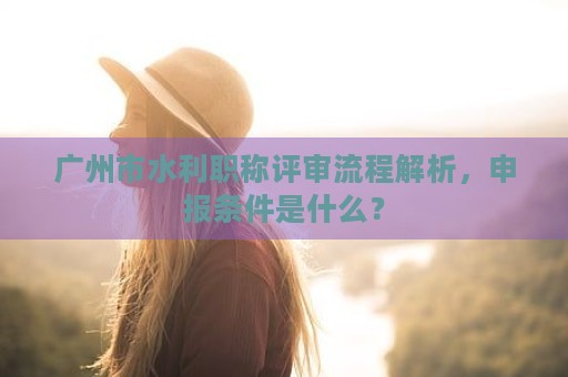 广州市水利职称评审流程解析，申报条件是什么？
