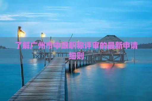 了解广州市中级职称评审的最新申请细则