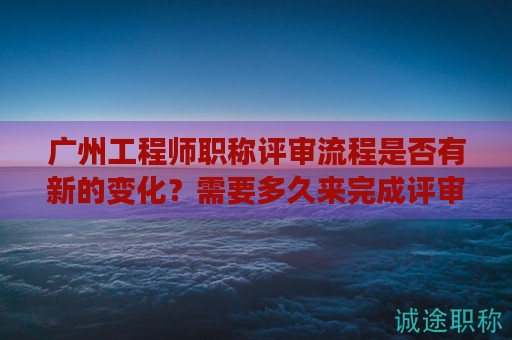 广州工程师职称评审流程是否有新的变化？需要多久来完成评审？