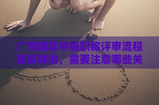 广州建筑中级职称评审流程是怎样的，需要注意哪些关键环节？