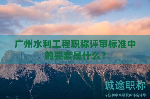 广州水利工程职称评审标准中的要素是什么？