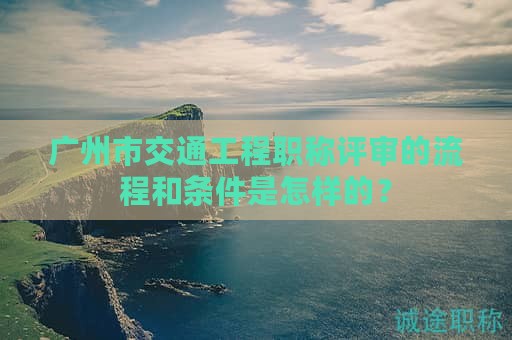 广州市交通工程职称评审的流程和条件是怎样的？