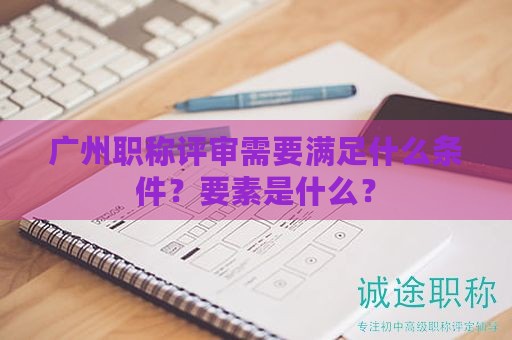 广州职称评审需要满足什么条件？要素是什么？