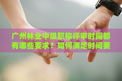 广州林业中级职称评审时间都有哪些要求？如何满足时间要求？