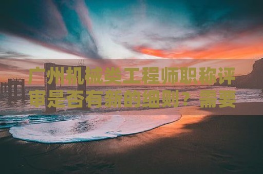 广州机械类工程师职称评审是否有新的细则？需要哪些材料？