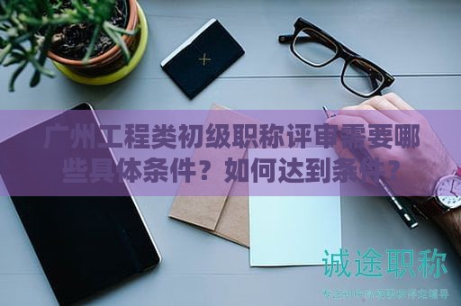 广州工程类初级职称评审需要哪些具体条件？如何达到条件？