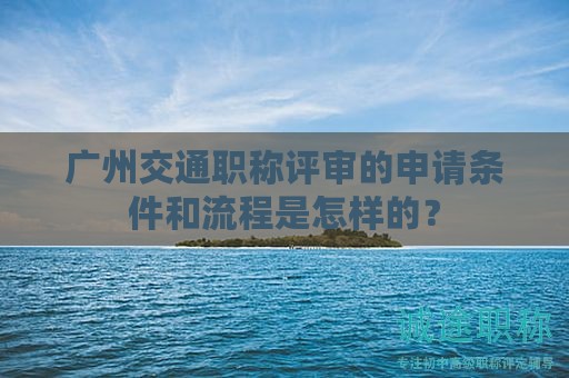 广州交通职称评审的申请条件和流程是怎样的？