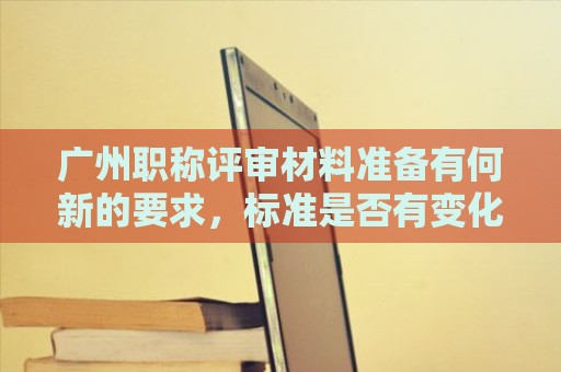 广州职称评审材料准备有何新的要求，标准是否有变化？