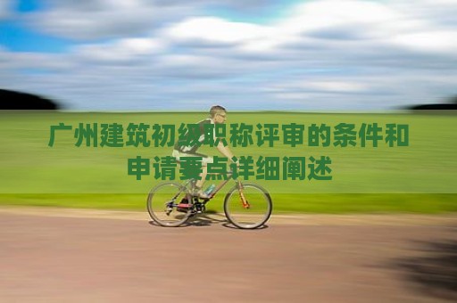 广州建筑初级职称评审的条件和申请要点详细阐述