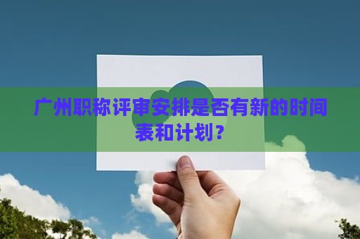 广州职称评审安排是否有新的时间表和计划？