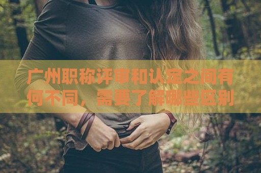 广州职称评审和认定之间有何不同，需要了解哪些区别？
