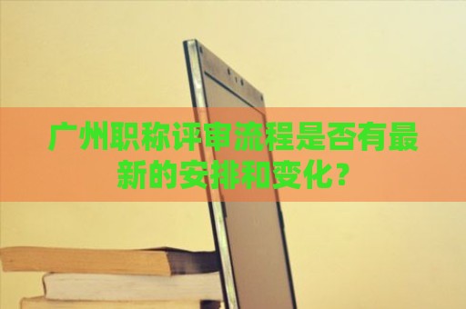 广州职称评审流程是否有最新的安排和变化？