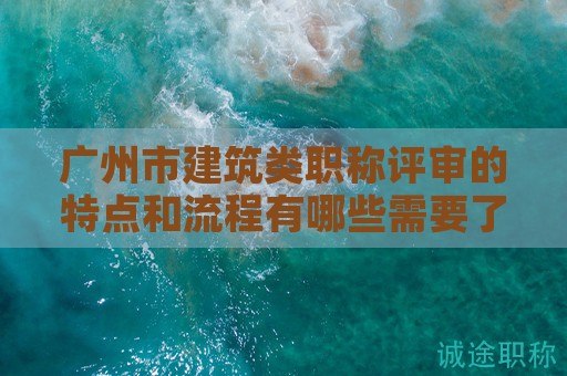 广州市建筑类职称评审的特点和流程有哪些需要了解的地方？