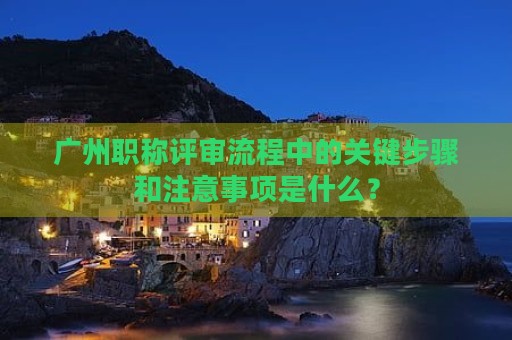 广州职称评审流程中的关键步骤和注意事项是什么？