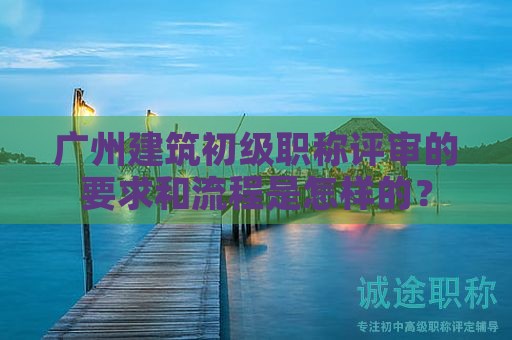 广州建筑初级职称评审的要求和流程是怎样的？