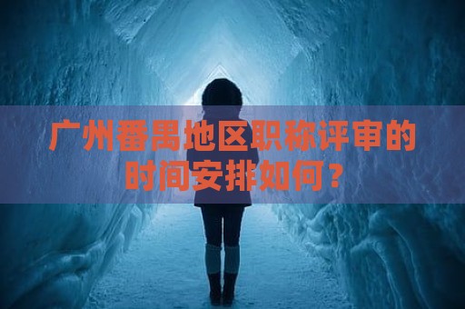 广州番禺地区职称评审的时间安排如何？