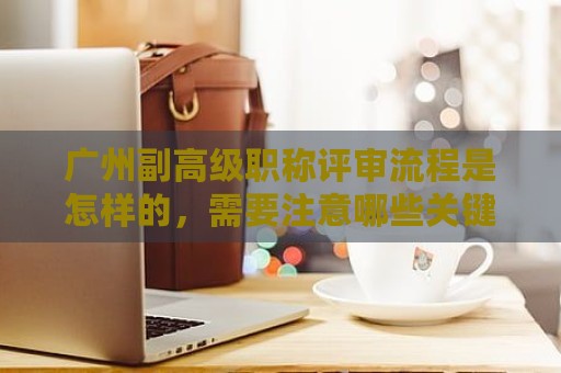 广州副高级职称评审流程是怎样的，需要注意哪些关键步骤？