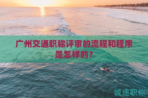广州交通职称评审的流程和程序是怎样的？