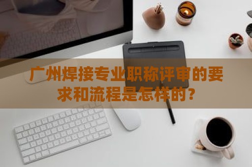 广州焊接专业职称评审的要求和流程是怎样的？