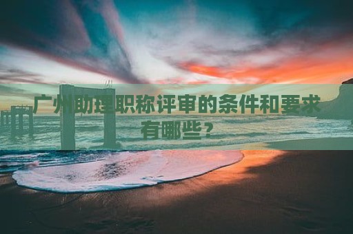 广州助理职称评审的条件和要求有哪些？