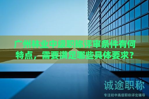广州林业中级职称评审条件有何特点，需要满足哪些具体要求？